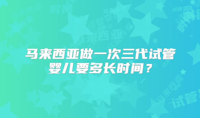 马来西亚做一次三代试管婴儿要多长时间？
