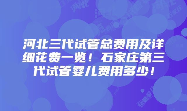 河北三代试管总费用及详细花费一览！石家庄第三代试管婴儿费用多少！