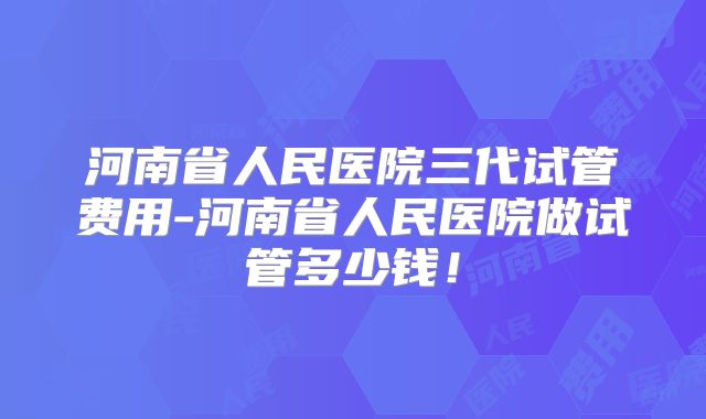 河南省人民医院三代试管费用-河南省人民医院做试管多少钱!