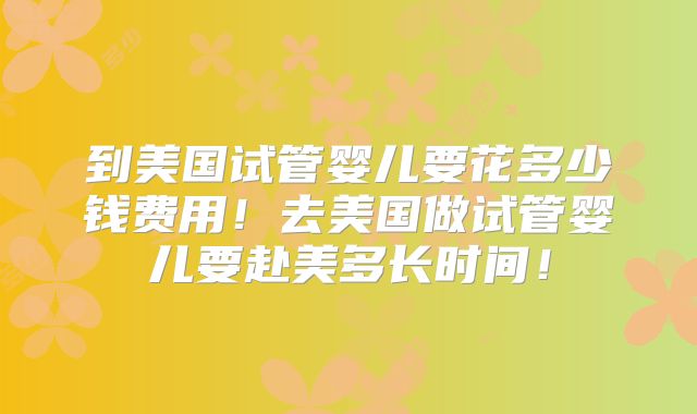 到美国试管婴儿要花多少钱费用！去美国做试管婴儿要赴美多长时间！