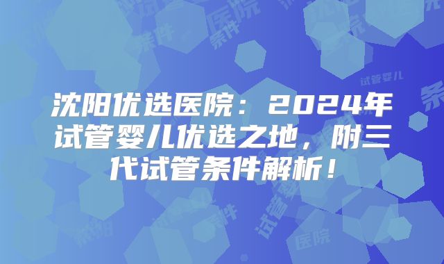 沈阳优选医院：2024年试管婴儿优选之地，附三代试管条件解析！