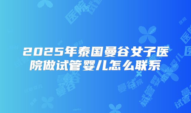 2025年泰国曼谷女子医院做试管婴儿怎么联系