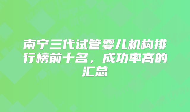 南宁三代试管婴儿机构排行榜前十名，成功率高的汇总