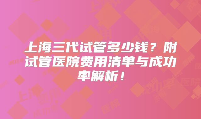 上海三代试管多少钱？附试管医院费用清单与成功率解析！
