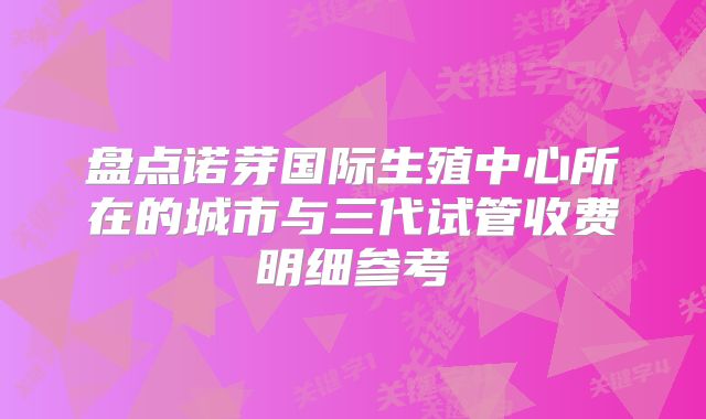 盘点诺芽国际生殖中心所在的城市与三代试管收费明细参考
