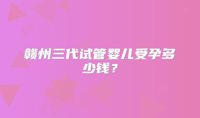 赣州三代试管婴儿受孕多少钱?