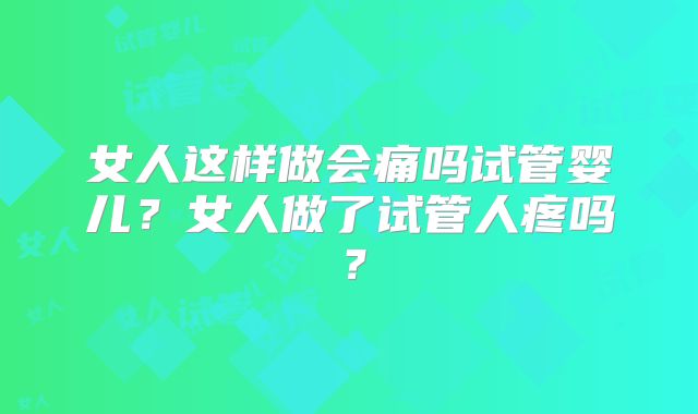 女人这样做会痛吗试管婴儿？女人做了试管人疼吗？