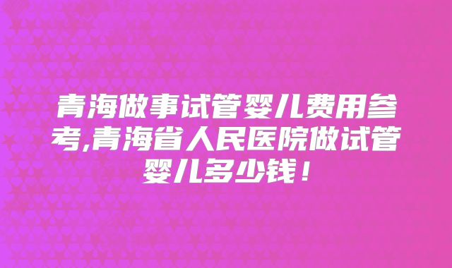 青海做事试管婴儿费用参考,青海省人民医院做试管婴儿多少钱！
