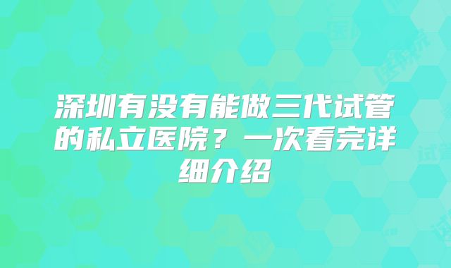 深圳有没有能做三代试管的私立医院？一次看完详细介绍