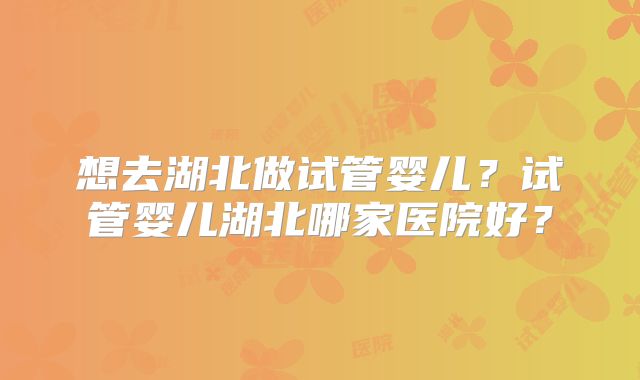 想去湖北做试管婴儿？试管婴儿湖北哪家医院好？