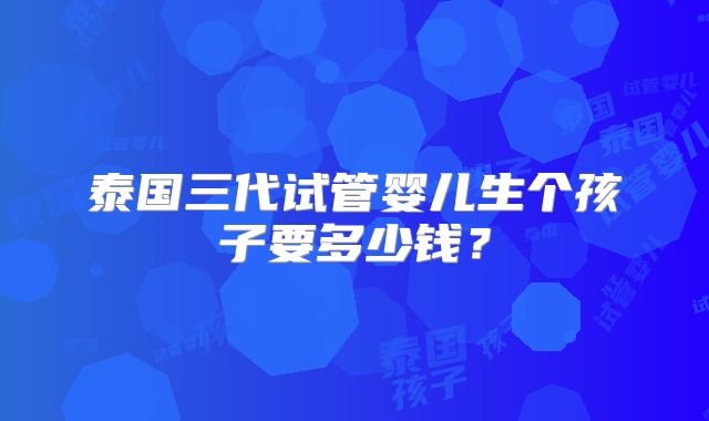 泰国三代试管婴儿生个孩子要多少钱？