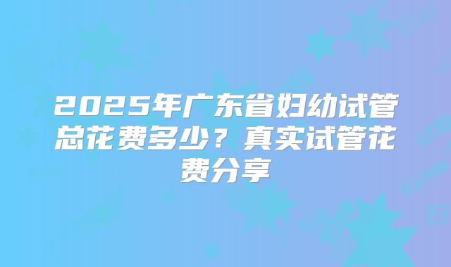 2025年广东省妇幼试管总花费多少?真实试管花费分享