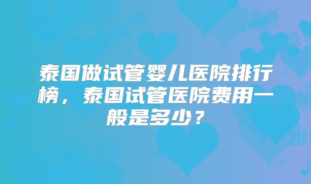 泰国做试管婴儿医院排行榜，泰国试管医院费用一般是多少？