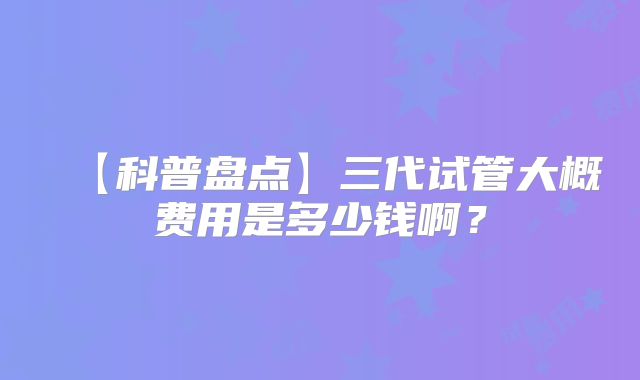 【科普盘点】三代试管大概费用是多少钱啊？