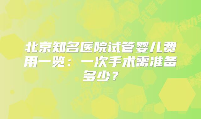 北京知名医院试管婴儿费用一览：一次手术需准备多少？