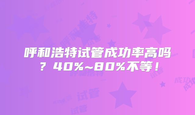 呼和浩特试管成功率高吗?40%~80%不等!