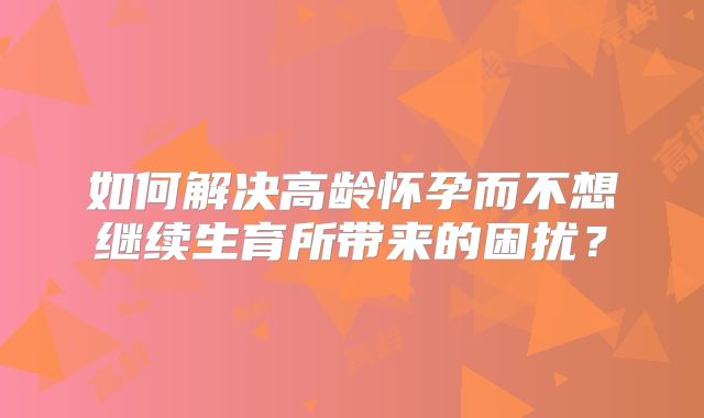 如何解决高龄怀孕而不想继续生育所带来的困扰？