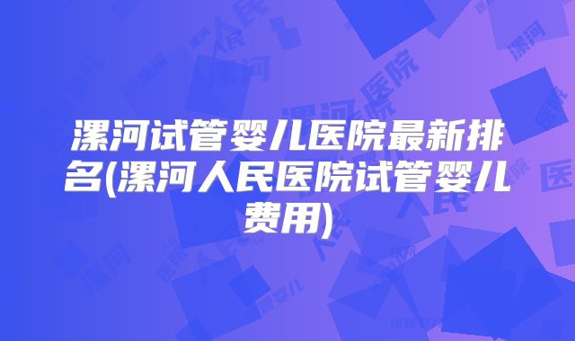 漯河试管婴儿医院最新排名(漯河人民医院试管婴儿费用)