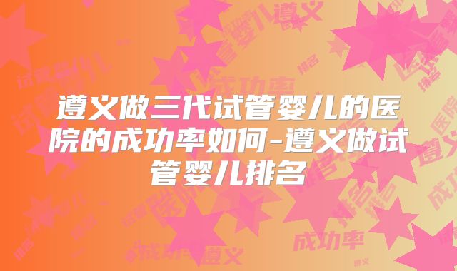 遵义做三代试管婴儿的医院的成功率如何-遵义做试管婴儿排名