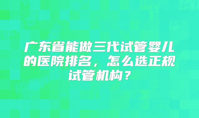 广东省能做三代试管婴儿的医院排名，怎么选正规试管机构？