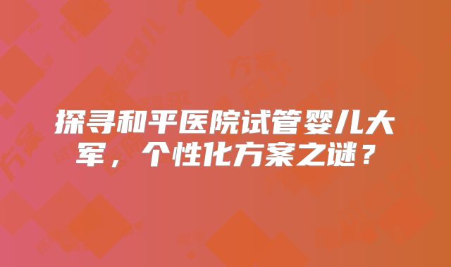 探寻和平医院试管婴儿大军，个性化方案之谜？