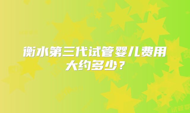 衡水第三代试管婴儿费用大约多少？