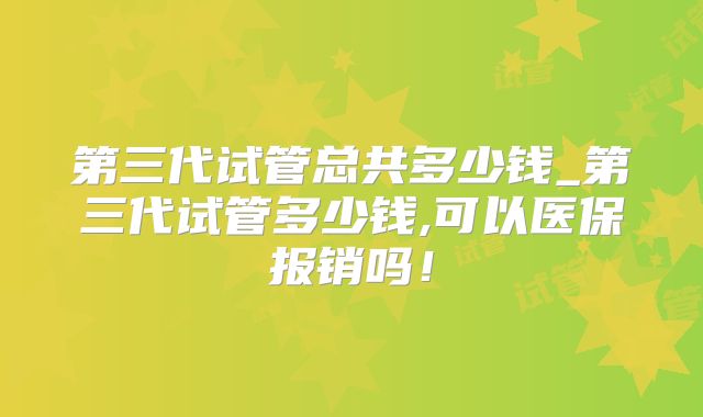 第三代试管总共多少钱_第三代试管多少钱,可以医保报销吗！
