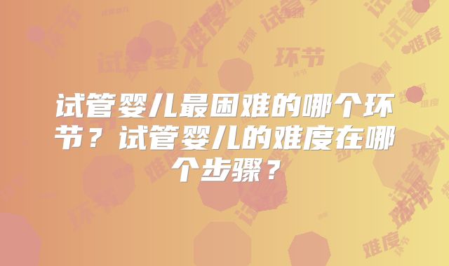 试管婴儿最困难的哪个环节？试管婴儿的难度在哪个步骤？