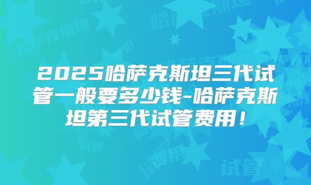 2025哈萨克斯坦三代试管一般要多少钱-哈萨克斯坦第三代试管费用!
