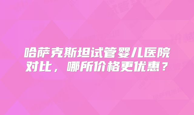 哈萨克斯坦试管婴儿医院对比，哪所价格更优惠？
