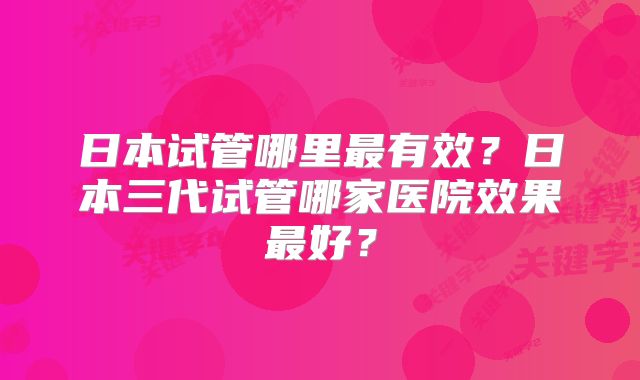 日本试管哪里最有效？日本三代试管哪家医院效果最好？