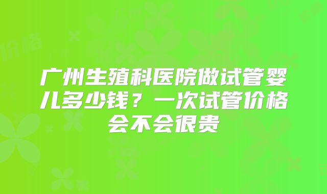 广州生殖科医院做试管婴儿多少钱？一次试管价格会不会很贵