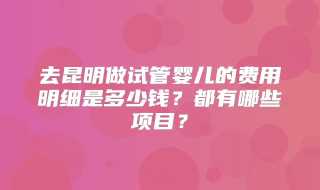去昆明做试管婴儿的费用明细是多少钱?都有哪些项目?
