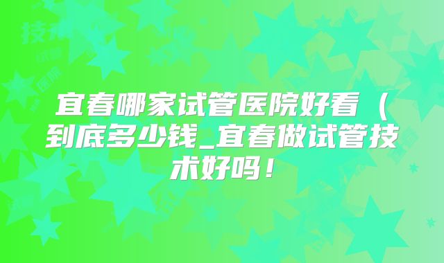 宜春哪家试管医院好看（到底多少钱_宜春做试管技术好吗！