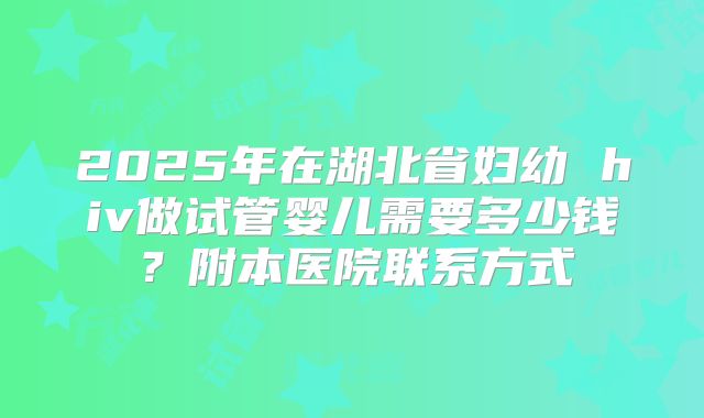 2025年在湖北省妇幼 hiv做试管婴儿需要多少钱？附本医院联系方式