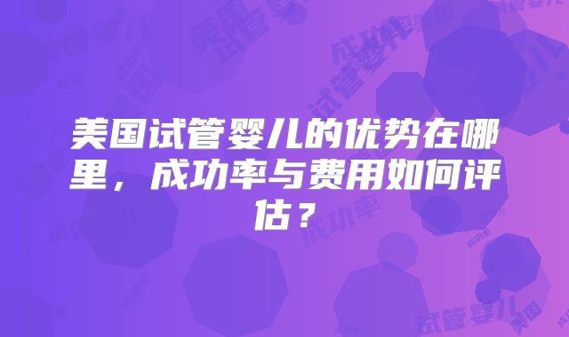 美国试管婴儿的优势在哪里，成功率与费用如何评估？
