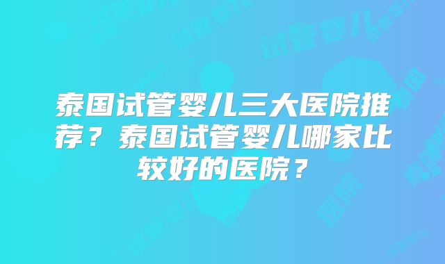 泰国试管婴儿三大医院推荐？泰国试管婴儿哪家比较好的医院？