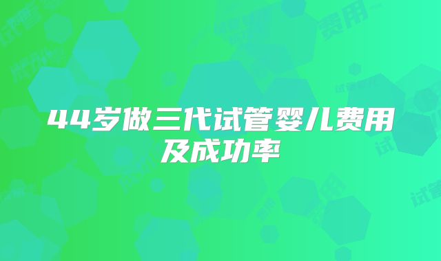 44岁做三代试管婴儿费用及成功率