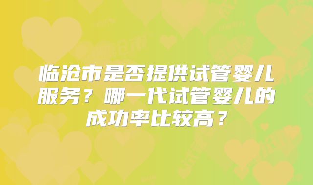 临沧市是否提供试管婴儿服务?哪一代试管婴儿的成功率比较高?