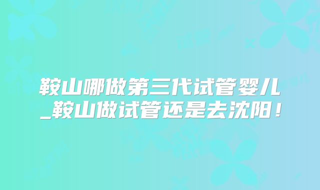 鞍山哪做第三代试管婴儿_鞍山做试管还是去沈阳!