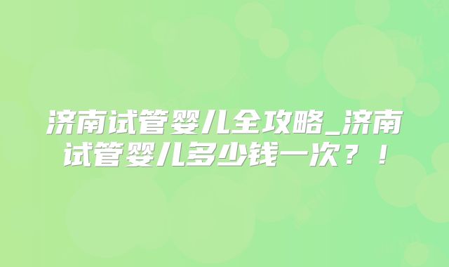 济南试管婴儿全攻略_济南试管婴儿多少钱一次？！