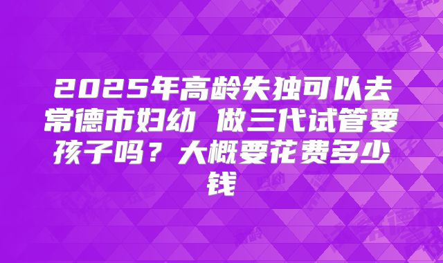 2025年高龄失独可以去常德市妇幼 做三代试管要孩子吗？大概要花费多少钱