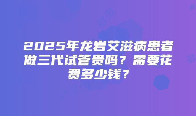 2025年龙岩艾滋病患者做三代试管贵吗？需要花费多少钱？