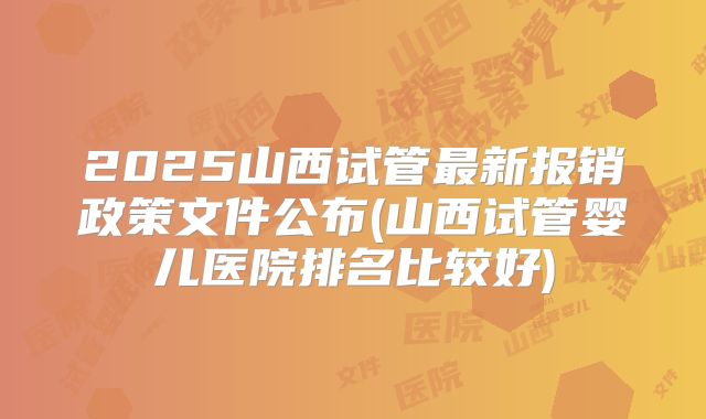 2025山西试管最新报销政策文件公布(山西试管婴儿医院排名比较好)