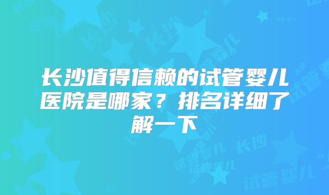 长沙值得信赖的试管婴儿医院是哪家？排名详细了解一下