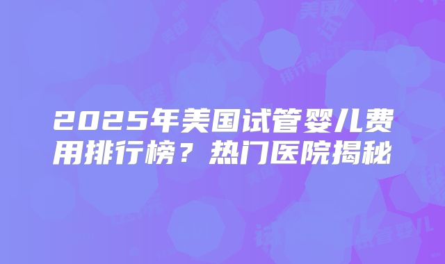 2025年美国试管婴儿费用排行榜？热门医院揭秘