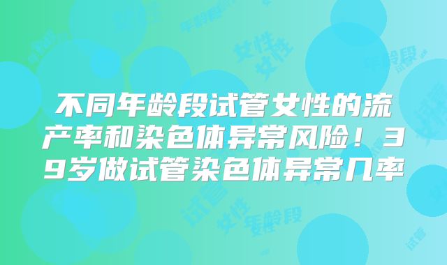 不同年龄段试管女性的流产率和染色体异常风险！39岁做试管染色体异常几率