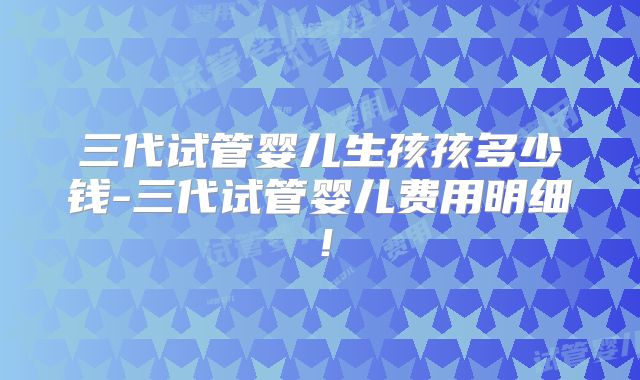三代试管婴儿生孩孩多少钱-三代试管婴儿费用明细！