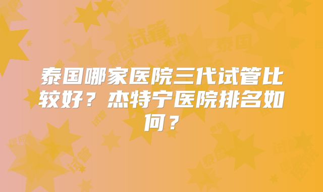 泰国哪家医院三代试管比较好？杰特宁医院排名如何？