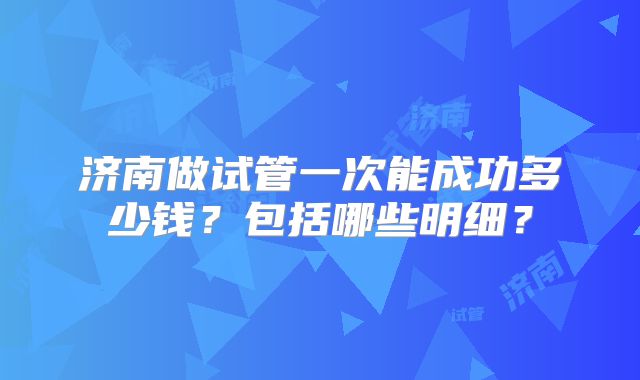 济南做试管一次能成功多少钱？包括哪些明细？